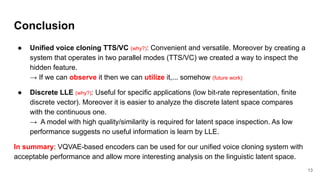 Conclusion
● Unified voice cloning TTS/VC (why?): Convenient and versatile. Moreover by creating a
system that operates in two parallel modes (TTS/VC) we created a way to inspect the
hidden feature.
→ If we can observe it then we can utilize it,... somehow (future work)
● Discrete LLE (why?): Useful for specific applications (low bit-rate representation, finite
discrete vector). Moreover it is easier to analyze the discrete latent space compares
with the continuous one.
→ A model with high quality/similarity is required for latent space inspection. As low
performance suggests no useful information is learn by LLE.
In summary: VQVAE-based encoders can be used for our unified voice cloning system with
acceptable performance and allow more interesting analysis on the linguistic latent space.
13
 