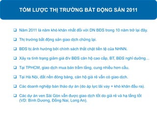 TÓM LƯỢC THỊ TRƯỜNG BẤT ĐỘNG SẢN 2011
 Năm 2011 là năm khó khăn nhất đối với DN BĐS trong 10 năm trở lại đây.
 Thị trường bất động sản giao dịch chững lại.
 BĐS bị ảnh hướng bởi chính sách thắt chặt tiền tệ của NHNN.
 Xảy ra tình trạng giảm giá đ/v BĐS căn hộ cao cấp, BT, BĐS nghỉ dưỡng…
 Tại TPHCM, giao dịch mua bán trầm lắng, cung nhiều hơn cầu.
 Tại Hà Nội, đất nền đóng băng, căn hộ giá rẻ vẫn có giao dịch.
 Các doanh nghiệp bán tháo dự án (do áp lực lãi vay + khó khăn đầu ra).
 Các dự án ven Sài Gòn vẫn được giao dịch tốt do giá rẻ và hạ tầng tốt
(VD: Bình Dương, Đồng Nai, Long An).
 