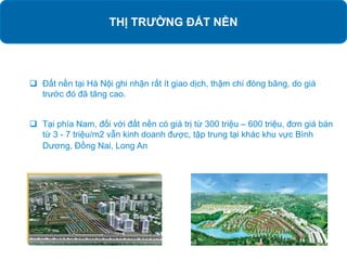 THỊ TRƯỜNG ĐẤT NỀN
 Đất nền tại Hà Nội ghi nhận rất ít giao dịch, thậm chí đóng băng, do giá
trước đó đã tăng cao.
 Tại phía Nam, đối với đất nền có giá trị từ 300 triệu – 600 triệu, đơn giá bán
từ 3 - 7 triệu/m2 vẫn kinh doanh được, tập trung tại khác khu vực Bình
Dương, Đồng Nai, Long An
 