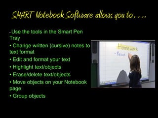 SMART Notebook Software allows you to….
•Use the tools in the Smart Pen
Tray
• Change written (cursive) notes to
text format
• Edit and format your text
• Highlight text/objects
• Erase/delete text/objects
• Move objects on your Notebook
page
• Group objects
 