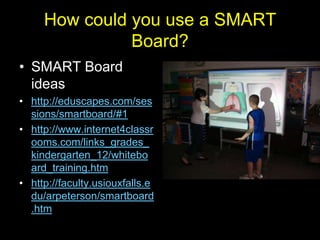 How could you use a SMART
               Board?
• SMART Board
  ideas
• http://eduscapes.com/ses
  sions/smartboard/#1
• http://www.internet4classr
  ooms.com/links_grades_
  kindergarten_12/whitebo
  ard_training.htm
• http://faculty.usiouxfalls.e
  du/arpeterson/smartboard
  .htm
 