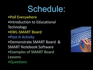 Schedule:
•Poll Everywhere
•Introduction to Educational
Technology
•KWL-SMART Board
•Post-It Activity
•Demonstrate SMART Board &
SMART Notebook Software
•Examples of SMART Board
Lessons
•Questions
 