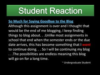 So Much for Saying Goodbye to the Blog
Although this assignment is over and I thought that
would be the end of me blogging, I keep finding
things to blog about. . .Unlike most assignments in
school that end when the semester ends or the due
date arrives, this has become something that I want
to continue doing. . . So I will be continuing my blog
. . .The possibilities are endless meaning this blog
will go on for a long time.
                                   ~ Undergraduate Student
 