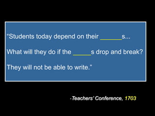 “Students today depend on their ______s...

What will they do if the _____s drop and break?

They will not be able to write.”



                       -Teachers’ Conference, 1703
 