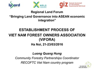Regional Land Forum
“Bringing Land Governance into ASEAN economic
integration”
ESTABLISHMENT PROCESS OF
VIET NAM FOREST OWNERS ASSOCIATION
(VIFORA)
Ha Noi, 21-23/03/2016
Luong Quang Hung
Community Forestry Partnerships Coordinator
RECOFTC Viet Nam country program
 
