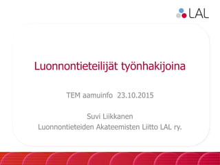 Luonnontieteilijät työnhakijoina
TEM aamuinfo 23.10.2015
Suvi Liikkanen
Luonnontieteiden Akateemisten Liitto LAL ry.
 