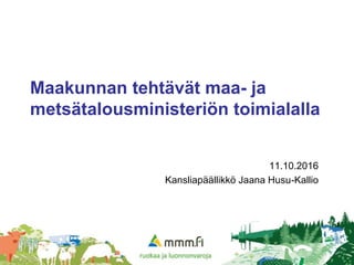 1
Maakunnan tehtävät maa- ja
metsätalousministeriön toimialalla
11.10.2016
Kansliapäällikkö Jaana Husu-Kallio
 