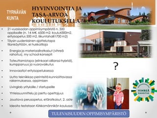 TULEVAISUUDEN OPPIMISYMPÄRISTÖ
• 21-vuosisadan oppimisympäristö n. 500
oppilaalle (n. 14 M€, 6500 m2: koulu4300m2,
erityisopetus 500 m2, liikuntahalli1700 m2)
• Täysin uudenlainen ajattelutapa
tilankäyttöön, ei hukkatiloja
• Energia ja materiaaliratkaisut (vihreä
rahoitus), my school-konsepti
• Toteuttamistapa (elinkaari-allianssi-hybridi),
kumppanuus ja vuorovaikutus
• Innovaatiot erityisopetuksessa
• Uutta tekniikkaa perinteitä kunnioittavassa
rakennuksessa, oppimisen
• Livinglab yrityksille / startupeille
• Yhteissuunnittelu ja jaettu opettajuus
• Joustava perusopetus, etäratkaisut, 2. aste
• Ideoita testataan Kirkkomännikön koulussa
HYVINVOINTIA JA
TASA-ARVOA
KOULUTUKSELLA
TULEVAISUUDEN OPPIMISYMPÄRISTÖ
 
