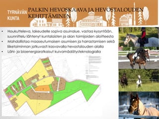 • Houkutteleva, lakeudelle sopiva asuinalue, vastaa kysyntään,
suunnittelu lähtenyt kuntalaisten ja alan toimijoiden aloitteesta
• Mahdollistaa maaseutumaisen asumisen ja harrastamisen sekä
liiketoiminnan jatkuvasti kasvavalla hevostalouden alalla
• Lähi- ja bioenergiaratkaisut kuivamädätysteknologialla
PALKIN HEVOSKAAVA JA HEVOSTALOUDEN
KEHITTÄMINEN
 