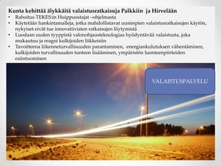 Kunta kehittää älykkäitä valaistusratkaisuja Palkkiin ja Hirvelään
• Rahoitus TEKES:in Huippuostajat –ohjelmasta
• Käytetään hankintamalleja, jotka mahdollistavat uusimpien valaistusratkaisujen käytön,
nykyiset eivät tue innovatiivisten ratkaisujen löytymistä
• Luodaan uuden tyyppistä valonohjausteknologiaa hyödyntävää valaistusta, joka
mukautuu ja reagoi kulkijoiden liikkeisiin
• Tavoitteena liikenneturvallisuuden parantaminen, energiankulutuksen vähentäminen,
kulkijoiden turvallisuuden tunteen lisääminen, ympäristön luonteenpiirteiden
esiintuominen
VALAISTUSPALVELU
 