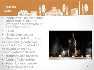 • Maankäytön ja rakennetun
ympäristön ratkaisut 
strateginen maankäyttö ja
rakennusvalvonta
• HINKU
• Kiinteistöjen salkutus
=> Resurssien kohdistaminen
=> Fiksut energiaratkaisut,
ennakkoluulottomat kokeilut
=>kokonaisratkaisut /
innovatiiviset hankinnat
• Ylijäämäruoka myyntiin
• Tyrnävä Tarjottimelle!
• Ruuan kotimaisuusaste
• Liikkumisen ratkaisut
 