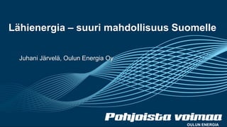Lähienergia – suuri mahdollisuus Suomelle
Juhani Järvelä, Oulun Energia Oy
OULUN ENERGIA
 