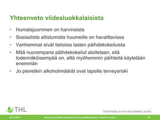 Yhteenveto viidesluokkalaisista
• Humalajuominen on harvinaista
• Sosiaalista altistumista huumeille on havaittavissa
• Vanhemmat eivät tietoisia lasten päihdekokeiluista
• Mitä nuorempana päihdekokeilut aloitetaan, sitä
todennäköisempää on, että myöhemmin päihteitä käytetään
enemmän
• Jo pienetkin alkoholimäärät ovat lapsille terveysriski
20.5.2015 Nuorten ja lasten päihteiden ja huumeidenkäyttö / Pauliina Luopa 25
 