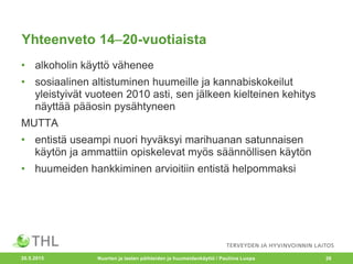 Yhteenveto 1420-vuotiaista
• alkoholin käyttö vähenee
• sosiaalinen altistuminen huumeille ja kannabiskokeilut
yleistyivät vuoteen 2010 asti, sen jälkeen kielteinen kehitys
näyttää pääosin pysähtyneen
MUTTA
• entistä useampi nuori hyväksyi marihuanan satunnaisen
käytön ja ammattiin opiskelevat myös säännöllisen käytön
• huumeiden hankkiminen arvioitiin entistä helpommaksi
20.5.2015 Nuorten ja lasten päihteiden ja huumeidenkäyttö / Pauliina Luopa 26
 