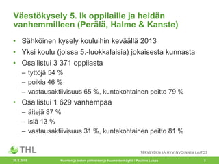 Väestökysely 5. lk oppilaille ja heidän
vanhemmilleen (Perälä, Halme & Kanste)
• Sähköinen kysely kouluihin keväällä 2013
• Yksi koulu (joissa 5.-luokkalaisia) jokaisesta kunnasta
• Osallistui 3 371 oppilasta
– tyttöjä 54 %
– poikia 46 %
– vastausaktiivisuus 65 %, kuntakohtainen peitto 79 %
• Osallistui 1 629 vanhempaa
– äitejä 87 %
– isiä 13 %
– vastausaktiivisuus 31 %, kuntakohtainen peitto 81 %
20.5.2015 Nuorten ja lasten päihteiden ja huumeidenkäyttö / Pauliina Luopa 3
 