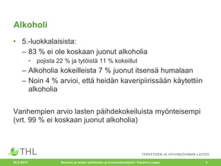 Alkoholi
• 5.-luokkalaisista:
– 83 % ei ole koskaan juonut alkoholia
• pojista 22 % ja tytöistä 11 % kokeillut
– Alkoholia kokeilleista 7 % juonut itsensä humalaan
– Noin 4 % arvioi, että heidän kaveripiirissään käytettiin
alkoholia
Vanhempien arvio lasten päihdekokeiluista myönteisempi
(vrt. 99 % ei koskaan juonut alkoholia)
20.5.2015 Nuorten ja lasten päihteiden ja huumeidenkäyttö / Pauliina Luopa 4
 