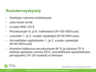 Kouluterveyskysely
• Opettajan valvoma luokkakysely
• Joka toinen kevät
• Vuodet 20002013
• Peruskoulujen 8. ja 9. luokkalaiset (N=100 000/vuosi)
• Lukioiden 1. ja 2. vuoden opiskelijat (N=50 000/vuosi)
• Ammatillisten oppilaitosten 1. ja 2. vuoden opiskelijat
(N=40 000/vuosi)
• Aineiston kattavuus peruskoulussa 84 % ja lukiossa 70 %
kaikista oppilaista vuonna 2013, ammatillisissa oppilaitoksissa
perusjoukko (1620-vuotiaat) ei tiedossa
20.5.2015 Nuorten ja lasten päihteiden ja huumeidenkäyttö / Pauliina Luopa 7
 