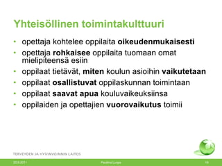 Yhteisöllinen toimintakulttuuri opettaja kohtelee oppilaita  oikeudenmukaisesti opettaja  rohkaisee  oppilaita tuomaan omat mielipiteensä esiin oppilaat tietävät,  miten  koulun asioihin  vaikutetaan oppilaat  osallistuvat  oppilaskunnan toimintaan oppilaat  saavat apua  kouluvaikeuksiinsa oppilaiden ja opettajien  vuorovaikutus  toimii 20.9.2011 Pauliina Luopa 