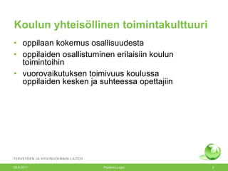 Koulun yhteisöllinen toimintakulttuuri oppilaan kokemus osallisuudesta oppilaiden osallistuminen erilaisiin koulun toimintoihin vuorovaikutuksen toimivuus koulussa  oppilaiden kesken ja suhteessa opettajiin 20.9.2011 Pauliina Luopa 
