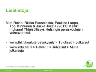 Lisätietoja: Mira Roine, Riikka Puusniekka, Pauliina Luopa,  Topi Kinnunen & Jukka Jokela (2011): Kaikki mukaan! Yhteisöllisyys Helsingin peruskoulujen voimavaraksi. www.thl.fi/kouluterveyskysely > Tulokset > Julkaisut  www.edu.hel.fi > Palvelut > Julkaisut > Muita julkaisuja 20.9.2011 Pauliina Luopa 