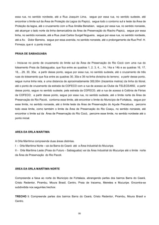 99
essa rua, no sentido nordeste, até a Rua Joaquim Lima, segue por essa rua, no sentido sudeste, até
encontrar o limite sul da Área de Proteção da Lagoa do Papicú, segue todo o contorno sul e leste da Área de
Proteção da lagoa, até o cruzamento com a Rua Amélia Benebien, segue por essa rua, no sentido noroeste,
até alcançar o lado norte da linha demarcatória da Área de Preservação do Riacho Papicú, segue por essa
linha, no sentido noroeste, até a Rua José Carlos Gurgel Nogueira, segue por essa rua, no sentido nordeste,
até a Av. Dolor Barreira, segue por essa avenida, no sentido noroeste, até o prolongamento da Rua Prof. H.
Firmeza, que é o ponto inicial.
PRAIA DE SABIAGUABA
- Inicia-se no ponto de cruzamento do limite sul da Área de Preservação do Rio Cocó com uma rua do
loteamento Praia da Sabiaguaba, que fica entre as quadras 1, 2, 3, 4,....14, 14a e 14b e as quadras 16, 17,
18,....29, 30, 30a; a partir desse ponto, segue por essa rua, no sentido sudeste, até o cruzamento de três
ruas do loteamento que fica entre as quadras 30, 30a e 39 na linha divisória do terreno; a partir desse ponto,
segue numa linha reta, a uma distancia de aproximadamente 300,00m (trezentos metros) da linha do litoral,
até o ponto de cruzamento da estrada da COFECO com a rua de acesso ao Clube da TELECEARÁ; a partir
desse ponto, segue no sentido sudeste, pela estrada da COFECO, até a rua de acesso à Colônia de Férias
da COFECO; a partir desse ponto, segue por essa rua, no sentido sudeste, até o limite norte da Área de
Preservação do Rio Pacoti, contorna esse limite, até encontrar o limite do Município de Fortaleza, segue por
esse limite, no sentido noroeste, até o limite leste da Área de Preservação do Açude Precabura, percorre
todo esse limite, como também o limite da Área de Preservação do Rio Coaçu, no sentido noroeste, até
encontrar o limite sul da Área de Preservação do Rio Cocó, percorre esse limite, no sentido nordeste até o
ponto inicial.
AREA DA ORLA MARíTIMA
A Orla Marítima compreende duas áreas distintas.
I - Orla Marítima Norte - vai da Barra do Ceará até a Área Industrial do Mucuripe.
II - Orla Marítima Leste (Praia do Futuro - Sabiaguaba) vai da Área Industrial do Mucuripe até o limite norte
da Área de Preservação do Rio Pacoti.
ÁREA DA ORLA MARÍTIMA NORTE
Compreende a faixa ao norte do Município de Fortalaza, abrangendo partes dos bairros Barra do Ceará,
Cristo Redentor, Pirambu, Moura Brasil, Centro, Praia de Iracema, Meireles e Mucuripe. Encontra-se
subdividida nos seguintes trechos:
TRECHO I: Compreende partes dos bairros Barra do Ceará, Cristo Redentor, Pirambu, Moura Brasil e
Centro.
 