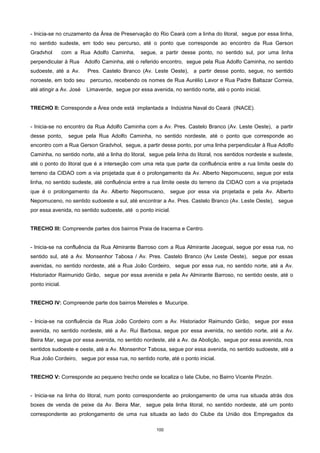 100
- Inicia-se no cruzamento da Área de Preservação do Rio Ceará com a linha do litoral, segue por essa linha,
no sentido sudeste, em todo seu percurso, até o ponto que corresponde ao encontro da Rua Gerson
Gradvhol com a Rua Adolfo Caminha, segue, a partir desse ponto, no sentido sul, por uma linha
perpendicular à Rua Adolfo Caminha, até o referido encontro, segue pela Rua Adolfo Caminha, no sentido
sudoeste, até a Av. Pres. Castelo Branco (Av. Leste Oeste), a partir desse ponto, segue, no sentido
noroeste, em todo seu percurso, recebendo os nomes de Rua Aurélio Lavor e Rua Padre Baltazar Correia,
até atingir a Av. José Limaverde, segue por essa avenida, no sentido norte, até o ponto inicial.
TRECHO II: Corresponde a Área onde está implantada a Indústria Naval do Ceará (INACE).
- Inicia-se no encontro da Rua Adolfo Caminha com a Av. Pres. Castelo Branco (Av. Leste Oeste), a partir
desse ponto, segue pela Rua Adolfo Caminha, no sentido nordeste, até o ponto que corresponde ao
encontro com a Rua Gerson Gradvhol, segue, a partir desse ponto, por uma linha perpendicular à Rua Adolfo
Caminha, no sentido norte, até a linha do litoral, segue pela linha do litoral, nos sentidos nordeste e sudeste,
até o ponto do litoral que é a interseção com uma reta que parte da confluência entre a rua limite oeste do
terreno da CIDAO com a via projetada que é o prolongamento da Av. Alberto Nepomuceno, segue por esta
linha, no sentido sudeste, até confluência entre a rua limite oeste do terreno da CIDAO com a via projetada
que é o prolongamento da Av. Alberto Nepomuceno, segue por essa via projetada e pela Av. Alberto
Nepomuceno, no sentido sudoeste e sul, até encontrar a Av. Pres. Castelo Branco (Av. Leste Oeste), segue
por essa avenida, no sentido sudoeste, até o ponto inicial.
TRECHO III: Compreende partes dos bairros Praia de Iracema e Centro.
- Inicia-se na confluência da Rua Almirante Barroso com a Rua Almirante Jaceguai, segue por essa rua, no
sentido sul, até a Av. Monsenhor Tabosa / Av. Pres. Castelo Branco (Av Leste Oeste), segue por essas
avenidas, no sentido nordeste, até a Rua João Cordeiro, segue por essa rua, no sentido norte, até a Av.
Historiador Raimunido Girão, segue por essa avenida e pela Av Almirante Barroso, no sentido oeste, até o
ponto inicial.
TRECHO IV: Compreende parte dos bairros Meireles e Mucuripe.
- Inicia-se na confluência da Rua João Cordeiro com a Av. Historiador Raimundo Girão, segue por essa
avenida, no sentido nordeste, até a Av. Rui Barbosa, segue por essa avenida, no sentido norte, até a Av.
Beira Mar, segue por essa avenida, no sentido nordeste, até a Av. da Abolição, segue por essa avenida, nos
sentidos sudoeste e oeste, até a Av. Monsenhor Tabosa, segue por essa avenida, no sentido sudoeste, até a
Rua João Cordeiro, segue por essa rua, no sentido norte, até o ponto inicial.
TRECHO V: Corresponde ao pequeno trecho onde se localiza o Iate Clube, no Bairro Vicente Pinzón.
- Inicia-se na linha do litoral, num ponto correspondente ao prolongamento de uma rua situada atrás dos
boxes de venda de peixe da Av. Beira Mar, segue pela linha litoral, no sentido nordeste, até um ponto
correspondente ao prolongamento de uma rua situada ao lado do Clube da União dos Empregados da
 