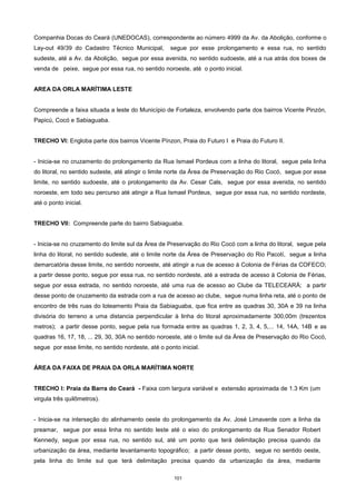 101
Companhia Docas do Ceará (UNEDOCAS), correspondente ao número 4999 da Av. da Abolição, conforme o
Lay-out 49/39 do Cadastro Técnico Municipal, segue por esse prolongamento e essa rua, no sentido
sudeste, até a Av. da Abolição, segue por essa avenida, no sentido sudoeste, até a rua atrás dos boxes de
venda de peixe, segue por essa rua, no sentido noroeste, até o ponto inicial.
AREA DA ORLA MARÍTIMA LESTE
Compreende a faixa situada a leste do Município de Fortaleza, envolvendo parte dos bairros Vicente Pinzón,
Papicú, Cocó e Sabiaguaba.
TRECHO VI: Engloba parte dos bairros Vicente Pínzon, Praia do Futuro I e Praia do Futuro II.
- Inicia-se no cruzamento do prolongamento da Rua Ismael Pordeus com a linha do litoral, segue pela linha
do litoral, no sentido sudeste, até atingir o limite norte da Área de Preservação do Rio Cocó, segue por esse
limite, no sentido sudoeste, até o prolongamento da Av. Cesar Cals, segue por essa avenida, no sentido
noroeste, em todo seu percurso até atingir a Rua Ismael Pordeus, segue por essa rua, no sentido nordeste,
até o ponto inicial.
TRECHO VII: Compreende parte do bairro Sabiaguaba.
- Inicia-se no cruzamento do limite sul da Área de Preservação do Rio Cocó com a linha do litoral, segue pela
linha do litoral, no sentido sudeste, até o limite norte da Área de Preservação do Rio Pacotí, segue a linha
demarcatória desse limite, no sentido noroeste, até atingir a rua de acesso à Colonia de Férias da COFECO;
a partir desse ponto, segue por essa rua, no sentido nordeste, até a estrada de acesso à Colonia de Férias,
segue por essa estrada, no sentido noroeste, até uma rua de acesso ao Clube da TELECEARÁ; a partir
desse ponto de cruzamento da estrada com a rua de acesso ao clube, segue numa linha reta, até o ponto de
encontro de três ruas do loteamento Praia da Sabiaguaba, que fica entre as quadras 30, 30A e 39 na linha
divisória do terreno a uma distancia perpendicular à linha do litoral aproximadamente 300,00m (trezentos
metros); a partir desse ponto, segue pela rua formada entre as quadras 1, 2, 3, 4, 5,... 14, 14A, 14B e as
quadras 16, 17, 18, ... 29, 30, 30A no sentido noroeste, até o limite sul da Área de Preservação do Rio Cocó,
segue por esse limite, no sentido nordeste, até o ponto inicial.
ÁREA DA FAIXA DE PRAIA DA ORLA MARÍTIMA NORTE
TRECHO I: Praia da Barra do Ceará - Faixa com largura variável e extensão aproximada de 1.3 Km (um
virgula três quilômetros).
- Inicia-se na interseção do alinhamento oeste do prolongamento da Av. José Limaverde com a linha da
preamar, segue por essa linha no sentido leste até o eixo do prolongamento da Rua Senador Robert
Kennedy, segue por essa rua, no sentido sul, até um ponto que terá delimitação precisa quando da
urbanização da área, mediante levantamento topográfico; a partir desse ponto, segue no sentido oeste,
pela linha do limite sul que terá delimitação precisa quando da urbanização da área, mediante
 