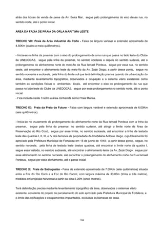 104
atrás dos boxes de venda de peixe da Av. Beira Mar, segue pelo prolongamento do eixo dessa rua, no
sentido norte, até o ponto inicial.
AREA DA FAIXA DE PRAIA DA ORLA MARITIMA LESTE
TRECHO VIII: Praia da Area Industrial do Porto - Faixa de largura variável e extensão aproximada de
4,50Km (quatro e meio quilômetros).
- Inicia-se na linha da preamar com o eixo do prolongamento de uma rua que passa no lado leste do Clube
da UNEDOCAS, segue pela linha da preamar, no sentido nordeste e depois no sentido sudeste, até o
prolongamento do alinhamento norte do meio-fio da Rua Ismael Pordeus, segue por essa rua, no sentido
oeste, até encontrar o alinhamento leste do meio-fio da Av. Zezé Diogo; a partir desse ponto, segue no
sentido noroeste e sudoeste, pela linha do limite sul que terá delimitação precisa quando da urbanização da
área, mediante levantamento topografico, observados a ocupação e o sistema viário existentes como
também as condições físicas e ambientais locais, até encontrar o eixo do prolongamento da rua que
passa no lado leste do Clube da UNEDOCAS, segue por esse prolongamento no sentido norte, até o ponto
inicial.
- Fica incluida neste Trecho a área conhecida como Praia Mansa.
TRECHO IX: Praia da Praia do Futuro - Faixa com largura variável e extensão aproximada de 6,00Km
(seis quilômetros).
- Inicia-se no cruzamento do prolongamento do alinhamento norte da Rua Ismael Pordeus com a linha da
preamar, segue pela linha da preamar, no sentido sudeste, até atingir o limite norte da Área de
Preservação do Rio Cocó, segue por esse limite, no sentido sudoeste, até encontrar a linha de testada
leste das quadras I, II, III, e IV dos terrenos de propriedade da Imobiliária Antonio Diogo, cujo loteamento foi
aprovado pela Prefeitura Municipal de Fortaleza em 15 de junho de 1949; a partir desse ponto, segue, no
sentido noroeste, pela linha de testada leste destas quadras, até encontrar o limite norte da quadra I,
segue essa testada, no sentido sudoeste, até encontrar o alinhamento leste da Av. Zezé Diogo, segue por
esse alinhamento no sentido noroeste, até encontrar o prolongamento do alinhamento norte da Rua Ismael
Pordeus, segue por esse alinhamento, até o ponto inicial.
TRECHO X: Praia da Sabiaguaba - Faixa de extensão aproximada de 7.00Km (sete quilômetros) situada
entre a Foz do Rio Cocó e a Foz do Rio Pacotí, com largura máxima de 33,00m (trinta e três metros),
medidos em projeção horizontal a partir da cota 5,00m (cinco metros).
Terá delimitação precisa mediante levantamento topográfico da área, observados o sistemas viário
existente, constante do projeto de parcelamento do solo aprovado pela Prefeitura Municipal de Fortaleza, e
o limite das edificações e equipamentos implantados, excluidas as barracas de praia.
 