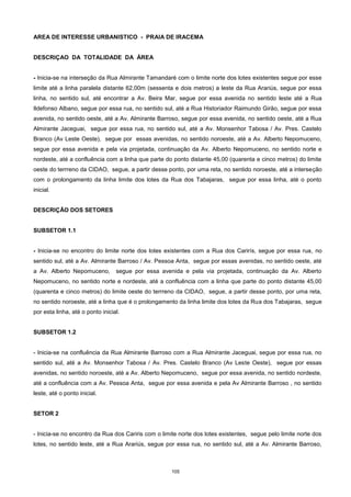 105
AREA DE INTERESSE URBANISTICO - PRAIA DE IRACEMA
DESCRIÇAO DA TOTALIDADE DA ÁREA
- Inicia-se na interseção da Rua Almirante Tamandaré com o limite norte dos lotes existentes segue por esse
limite até a linha paralela distante 62,00m (sessenta e dois metros) a leste da Rua Arariús, segue por essa
linha, no sentido sul, até encontrar a Av. Beira Mar, segue por essa avenida no sentido leste até a Rua
Ildefonso Albano, segue por essa rua, no sentido sul, até a Rua Historiador Raimundo Girão, segue por essa
avenida, no sentido oeste, até a Av. Almirante Barroso, segue por essa avenida, no sentido oeste, até a Rua
Almirante Jaceguai, segue por essa rua, no sentido sul, até a Av. Monsenhor Tabosa / Av. Pres. Castelo
Branco (Av Leste Oeste), segue por essas avenidas, no sentido noroeste, até a Av. Alberto Nepomuceno,
segue por essa avenida e pela via projetada, continuação da Av. Alberto Nepomuceno, no sentido norte e
nordeste, até a confluência com a linha que parte do ponto distante 45,00 (quarenta e cinco metros) do limite
oeste do terrreno da CIDAO, segue, a partir desse ponto, por uma reta, no sentido noroeste, até a interseção
com o prolongamento da linha limite dos lotes da Rua dos Tabajaras, segue por essa linha, até o ponto
inicial.
DESCRIÇÃO DOS SETORES
SUBSETOR 1.1
- Inicia-se no encontro do limite norte dos lotes existentes com a Rua dos Carirís, segue por essa rua, no
sentido sul, até a Av. Almirante Barroso / Av. Pessoa Anta, segue por essas avenidas, no sentido oeste, até
a Av. Alberto Nepomuceno, segue por essa avenida e pela via projetada, continuação da Av. Alberto
Nepomuceno, no sentido norte e nordeste, até a confluência com a linha que parte do ponto distante 45,00
(quarenta e cinco metros) do limite oeste do terrreno da CIDAO, segue, a partir desse ponto, por uma reta,
no sentido noroeste, até a linha que é o prolongamento da linha limite dos lotes da Rua dos Tabajaras, segue
por esta linha, até o ponto inicial.
SUBSETOR 1.2
- Inicia-se na confluência da Rua Almirante Barroso com a Rua Almirante Jaceguai, segue por essa rua, no
sentido sul, até a Av. Monsenhor Tabosa / Av. Pres. Castelo Branco (Av Leste Oeste), segue por essas
avenidas, no sentido noroeste, até a Av. Alberto Nepomuceno, segue por essa avenida, no sentido nordeste,
até a confluência com a Av. Pessoa Anta, segue por essa avenida e pela Av Almirante Barroso , no sentido
leste, até o ponto inicial.
SETOR 2
- Inicia-se no encontro da Rua dos Cariris com o limite norte dos lotes existentes, segue pelo limite norte dos
lotes, no sentido leste, até a Rua Arariús, segue por essa rua, no sentido sul, até a Av. Almirante Barroso,
 