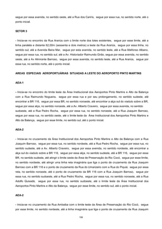 106
segue por essa avenida, no sentido oeste, até a Rua dos Carirís, segue por essa rua, no sentido norte, até o
ponto inicial.
SETOR 3
- Inicia-se no encontro da Rua Arariús com o limite norte dos lotes existentes, segue por esse limite, até a
linha paralela e distante 62,00m (sessenta e dois metros) a leste da Rua Arariús, segue por essa linha, no
sentido sul, até a Avenida Beira Mar, segue por esta avenida, no sentido leste, até a Rua Ildefonso Albano,
segue por essa rua, no sentido sul, até a Av. Historiador Raimundo Girão, segue por essa avenida, no sentido
oeste, até a Av Almirante Barroso, segue por essa avenida, no sentido leste, até a Rua Arariús, segue por
essa rua, no sentido norte, até o ponto inicial.
AREAS ESPECIAIS AEROPORTUÁRIAS SITUADAS A LESTE DO AEROPORTO PINTO MARTINS
AEA-1
- Inicia-se no encontro do limite leste da Área Institucional dos Aeroportos Pinto Martins e Alto da Balança
com a Rua Raimundo Nogueira, segue por essa rua e por seu prolongamento, no sentido sudeste, até
encontrar a BR 116, segue por essa BR, no sentido noroeste, até encontrar a alça sul do viaduto sobre a BR,
segue por essa alça, no sentido noroeste, até a Av. Alberto Craveiro, segue por essa avenida, no sentido
sudoeste, até a Rua Pedro Rocha, segue por essa rua, no sentido noroeste, até a Rua Joaquim Barroso,
segue por essa rua, no sentido oeste, até o limite leste da Área Institucional dos Aeroportos Pinto Martins e
Alto da Balança, segue por esse limite, no sentido sul, até o ponto inicial.
AEA-2
- Inicia-se no cruzamento da Área Institucional dos Aeroportos Pinto Martins e Alto da Balança com a Rua
Joaquim Barroso, segue por essa rua, no sentido nordeste, até a Rua Pedro Rocha, segue por essa rua, no
sentido sudeste, até a Av. Alberto Craveiro, segue por essa avenida, no sentido nordeste, até encontrar a
alça sul do viaduto sobre a BR 116, segue por essa alça, no sentido sudeste, até a BR 116, segue por essa
BR, no sentido sudeste, até atingir o limite oeste da Área de Preservação do Rio Cocó, segue por esse limite,
no sentido nordeste, até atingir uma linha reta imaginária que liga o ponto de cruzamento da Rua Joaquim
Barroso com a BR 116 e o ponto de cruzamento da Rua do Umarizeiro com a Rua do Piquiá; segue por essa
reta, no sentido noroeste, até o ponto de cruzamento da BR 116 com a Rua Joaquim Barroso, segue por
essa rua, no sentido sudoeste, até a Rua Pedro Rocha, segue por essa rua, no sentido noroeste, até a Rua
Adolfo Quixadá, segue por essa rua, no sentido sudoeste, até o limite leste da Área Institucional dos
Aeroportos Pinto Martins e Alto da Balança, segue por esse limite, no sentido sul, até o ponto inicial.
AEA-2
- Inicia-se no cruzamento da Rua Ambaiba com o limite leste da Área de Preservação do Rio Cocó, segue
por esse limite, no sentido nordeste, até a linha imaginária que liga o ponto de cruzamento da Rua Joaquim
 