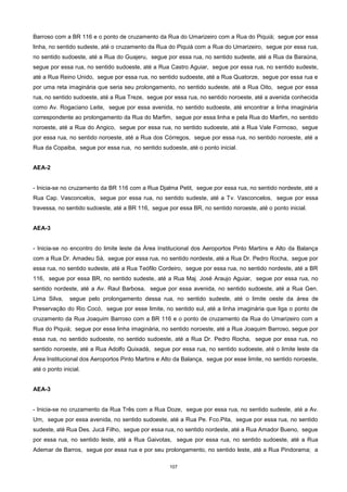 107
Barroso com a BR 116 e o ponto de cruzamento da Rua do Umarizeiro com a Rua do Piquiá; segue por essa
linha, no sentido sudeste, até o cruzamento da Rua do Piquiá com a Rua do Umarizeiro, segue por essa rua,
no sentido sudoeste, até a Rua do Guajeru, segue por essa rua, no sentido sudeste, até a Rua da Baraúna,
segue por essa rua, no sentido sudoeste, até a Rua Castro Aguiar, segue por essa rua, no sentido sudeste,
até a Rua Reino Unido, segue por essa rua, no sentido sudoeste, até a Rua Quatorze, segue por essa rua e
por uma reta imaginária que seria seu prolongamento, no sentido sudeste, até a Rua Oito, segue por essa
rua, no sentido sudoeste, até a Rua Treze, segue por essa rua, no sentido noroeste, até a avenida conhecida
como Av. Rogaciano Leite, segue por essa avenida, no sentido sudoeste, até encontrar a linha imaginária
correspondente ao prolongamento da Rua do Marfim, segue por essa linha e pela Rua do Marfim, no sentido
noroeste, até a Rua do Angico, segue por essa rua, no sentido sudoeste, até a Rua Vale Formoso, segue
por essa rua, no sentido noroeste, até a Rua dos Córregos, segue por essa rua, no sentido noroeste, até a
Rua da Copaiba, segue por essa rua, no sentido sudoeste, até o ponto inicial.
AEA-2
- Inicia-se no cruzamento da BR 116 com a Rua Djalma Petit, segue por essa rua, no sentido nordeste, até a
Rua Cap. Vasconcelos, segue por essa rua, no sentido sudeste, até a Tv. Vasconcelos, segue por essa
travessa, no sentido sudoeste, até a BR 116, segue por essa BR, no sentido noroeste, até o ponto inicial.
AEA-3
- Inicia-se no encontro do limite leste da Área Institucional dos Aeroportos Pinto Martins e Alto da Balança
com a Rua Dr. Amadeu Sá, segue por essa rua, no sentido nordeste, até a Rua Dr. Pedro Rocha, segue por
essa rua, no sentido sudeste, até a Rua Teófilo Cordeiro, segue por essa rua, no sentido nordeste, até a BR
116, segue por essa BR, no sentido sudeste, até a Rua Maj. José Araujo Aguiar, segue por essa rua, no
sentido nordeste, até a Av. Raul Barbosa, segue por essa avenida, no sentido sudoeste, até a Rua Gen.
Lima Silva, segue pelo prolongamento dessa rua, no sentido sudeste, até o limite oeste da área de
Preservação do Rio Cocó, segue por esse limite, no sentido sul, até a linha imaginária que liga o ponto de
cruzamento da Rua Joaquim Barroso com a BR 116 e o ponto de cruzamento da Rua do Umarizeiro com a
Rua do Piquiá; segue por essa linha imaginária, no sentido noroeste, até a Rua Joaquim Barroso, segue por
essa rua, no sentido sudoeste, no sentido sudoeste, até a Rua Dr. Pedro Rocha, segue por essa rua, no
sentido noroeste, até a Rua Adolfo Quixadá, segue por essa rua, no sentido sudoeste, até o limite leste da
Área Institucional dos Aeroportos Pinto Martins e Alto da Balança, segue por esse limite, no sentido noroeste,
até o ponto inicial.
AEA-3
- Inicia-se no cruzamento da Rua Três com a Rua Doze, segue por essa rua, no sentido sudeste, até a Av.
Um, segue por essa avenida, no sentido sudoeste, até a Rua Pe. Fco.Pita, segue por essa rua, no sentido
sudeste, até Rua Des. Jucá Filho, segue por essa rua, no sentido nordeste, até a Rua Amador Bueno, segue
por essa rua, no sentido leste, até a Rua Gaivotas, segue por essa rua, no sentido sudoeste, até a Rua
Ademar de Barros, segue por essa rua e por seu prolongamento, no sentido leste, até a Rua Pindorama; a
 