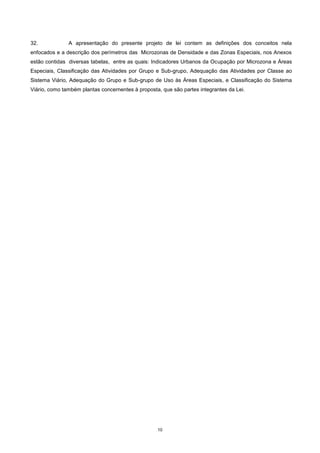 10
32. A apresentação do presente projeto de lei contem as definições dos conceitos nela
enfocados e a descrição dos perímetros das Microzonas de Densidade e das Zonas Especiais, nos Anexos
estão contidas diversas tabelas, entre as quais: Indicadores Urbanos da Ocupação por Microzona e Áreas
Especiais, Classificação das Atividades por Grupo e Sub-grupo, Adequação das Atividades por Classe ao
Sistema Viário, Adequação do Grupo e Sub-grupo de Uso às Áreas Especiais, e Classificação do Sistema
Viário, como também plantas concernentes à proposta, que são partes integrantes da Lei.
 