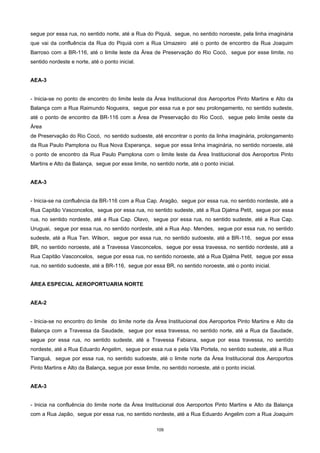 109
segue por essa rua, no sentido norte, até a Rua do Piquiá, segue, no sentido noroeste, pela linha imaginária
que vai da confluência da Rua do Piquiá com a Rua Umazeiro até o ponto de encontro da Rua Joaquim
Barroso com a BR-116, até o limite leste da Área de Preservação do Rio Cocó, segue por esse limite, no
sentido nordeste e norte, até o ponto inicial.
AEA-3
- Inicia-se no ponto de encontro do limite leste da Área Institucional dos Aeroportos Pinto Martins e Alto da
Balança com a Rua Raimundo Nogueira, segue por essa rua e por seu prolongamento, no sentido sudeste,
até o ponto de encontro da BR-116 com a Área de Preservação do Rio Cocó, segue pelo limite oeste da
Área
de Preservação do Rio Cocó, no sentido sudoeste, até encontrar o ponto da linha imaginária, prolongamento
da Rua Paulo Pamplona ou Rua Nova Esperança, segue por essa linha imaginária, no sentido noroeste, até
o ponto de encontro da Rua Paulo Pamplona com o limite leste da Área Institucional dos Aeroportos Pinto
Martins e Alto da Balança, segue por esse limite, no sentido norte, até o ponto inicial.
AEA-3
- Inicia-se na confluência da BR-116 com a Rua Cap. Aragão, segue por essa rua, no sentido nordeste, até a
Rua Capitão Vasconcelos, segue por essa rua, no sentido sudeste, até a Rua Djalma Petit, segue por essa
rua, no sentido nordeste, até a Rua Cap. Olavo, segue por essa rua, no sentido sudeste, até a Rua Cap.
Uruguai, segue por essa rua, no sentido nordeste, até a Rua Asp. Mendes, segue por essa rua, no sentido
sudeste, até a Rua Ten. Wilson, segue por essa rua, no sentido sudoeste, até a BR-116, segue por essa
BR, no sentido noroeste, até a Travessa Vasconcelos, segue por essa travessa, no sentido nordeste, até a
Rua Capitão Vasconcelos, segue por essa rua, no sentido noroeste, até a Rua Djalma Petit, segue por essa
rua, no sentido sudoeste, até a BR-116, segue por essa BR, no sentido noroeste, até o ponto inicial.
ÁREA ESPECIAL AEROPORTUARIA NORTE
AEA-2
- Inicia-se no encontro do limite do limite norte da Área Institucional dos Aeroportos Pinto Martins e Alto da
Balança com a Travessa da Saudade, segue por essa travessa, no sentido norte, até a Rua da Saudade,
segue por essa rua, no sentido sudeste, até a Travessa Fabiana, segue por essa travessa, no sentido
nordeste, até a Rua Eduardo Angelim, segue por essa rua e pela Vila Portela, no sentido sudeste, até a Rua
Tianguá, segue por essa rua, no sentido sudoeste, até o limite norte da Área Institucional dos Aeroportos
Pinto Martins e Alto da Balança, segue por esse limite, no sentido noroeste, até o ponto inicial.
AEA-3
- Inicia na confluência do limite norte da Área Institucional dos Aeroportos Pinto Martins e Alto da Balança
com a Rua Japão, segue por essa rua, no sentido nordeste, até a Rua Eduardo Angelim com a Rua Joaquim
 