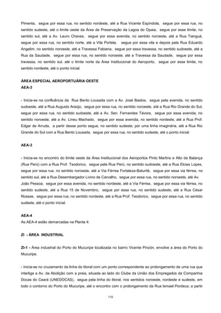 110
Pimenta, segue por essa rua, no sentido nordeste, até a Rua Vicente Espíndola, segue por essa rua, no
sentido sudeste, até o limite oeste da Área de Preservação da Lagoa do Opaia, segue por esse limite, no
sentido sul, até a Av. Lauro Chaves, segue por essa avenida, no sentido noroeste, até a Rua Tianguá,
segue por essa rua, no sentido norte, até a Vila Portela, segue por essa vila e depois pela Rua Eduardo
Angelim, no sentido noroeste, até a Travessa Fabiana, segue por essa travessa, no sentido sudoeste, até a
Rua da Saudade, segue por essa rua, no sentido noroeste, até a Travessa da Saudade, segue por essa
travessa, no sentido sul, até o limite norte da Área Institucional do Aeroporto, segue por esse limite, no
sentido nordeste, até o ponto inicial.
ÁREA ESPECIAL AEROPORTUÁRIA OESTE
AEA-3
- Inicia-se na confluência da Rua Bento Lousada com a Av. José Bastos, segue pela avenida, no sentido
sudoeste, até a Rua Augusto Araújo, segue por essa rua, no sentido noroeste, até a Rua Rio Grande do Sul,
segue por essa rua, no sentido sudoeste, até a Av. Sen. Fernandes Távora, segue por essa avenida, no
sentido noroeste, até a Av. Lineu Machado, segue por essa avenida, no sentido nordeste, até a Rua Prof.
Edgar de Arruda, a partir desse ponto segue, no sentido sudeste, por uma linha imaginária, até a Rua Rio
Grande do Sul com a Rua Bento Lousada, segue por essa rua, no sentido sudeste, até o ponto inicial.
AEA-3
- Inicia-se no encontro do limite oeste da Área Institucional dos Aeroportos Pinto Martins e Alto da Balança
(Rua Perú) com a Rua Prof. Teodorico, segue pela Rua Perú, no sentido sudoeste, até a Rua Elcias Lopes,
segue por essa rua, no sentido noroeste, até a Via Férrea Fortaleza-Baturité, segue por essa via férrea, no
sentido sul, até a Rua Desembargador Livino de Carvalho, segue por essa rua, no sentido noroeste, até Av.
João Pessoa, segue por essa avenida, no sentido nordeste, até a Via Férrea, segue por essa via férrea, no
sentido sudeste, até a Rua 15 de Novembro, segue por essa rua, no sentido sudeste, até a Rua César
Rossas, segue por essa rua, no sentido nordeste, até a Rua Prof. Teodorico, segue por essa rua, no sentido
sudeste, até o ponto inicial.
AEA-4
As AEA-4 estão demarcadas na Planta 4.
ZI - ÁREA INDUSTRIAL
ZI-1 - Área industrial do Porto do Mucuripe localizada no bairro Vicente Pinzón, envolve a área do Porto do
Mucuripe.
- Inicia-se no cruzamento da linha do litoral com um ponto correspondente ao prolongamento de uma rua que
interliga a Av. da Abolição com a praia, situada ao lado do Clube da União dos Empregados da Companhia
Docas do Ceará (UNEDOCAS), segue pela linha do litoral, nos sentidos noroeste, nordeste e sudeste, em
todo o contorno do Porto do Mucuripe, até o encontro com o prolongamento da Rua Ismael Pordeus; a partir
 