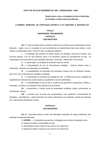 12
LEI Nº 7987 DE 23 DE DEZEMBRO DE 1996 – CONSOLIDADA – 2006
Dispõe sobre o uso e a ocupação do solo no Município
de Fortaleza, e adota outras providências.
A CÂMARA MUNICIPAL DE FORTALEZA DECRETA E EU SANCIONO A SEGUINTE LEI:
TÍTULO I
DISPOSIÇÕES PRELIMINARES
CAPÍTULO I
DOS OBJETIVOS
Art. 1º. Esta Lei dispõe sobre a divisão do Município em Microzonas de Densidade e Zonas
Especiais, regula o uso e a ocupação do solo considerando as características das zonas citadas, como
também a classificação viária, tendo em vista os seguintes objetivos:
I - a ordenação das funções da cidade através da utilização racional do território, dos
recursos naturais, e do uso dos sistemas viário e de transporte, quando do parcelamento do solo, da
implantação e do funcionamento das atividades industriais, comerciais, residenciais e de serviços;
II - a preservação e a proteção do ambiente natural e cultural;
III - a racionalização do uso da infra-estrutura instalada, inclusive sistema viário e
transportes, evitando sua sobrecarga ou ociosidade;
IV - a compatibilidade da densidade das atividades urbanas com as condições naturais,
bem como com a infra-estrutura instalada e projetada;
V - a intensificação do processo de ocupação do solo, à medida que houver ampliação da
capacidade da infra-estrutura preservando-se a qualidade de vida da coletividade;
VI - a compatibilidade do uso do solo à função da via garantindo a segurança, a fluidez, a
circulação, o conforto e as restrições físico-operacionais da mesma;
VII - o atendimento à função social da propriedade imobiliária urbana, preconizado na
Constituição Federal;
VIII - o incentivo para as áreas com concentração e com tendência à concentração de
atividades, possibilitando o desenvolvimento de núcleos alternativos aos existentes, através da aplicação
dos instrumentos urbanísticos e fiscais.
CAPÍTULO II
DAS DEFINIÇÕES
Art. 2º. Para efeito desta Lei, além das definições constantes de artigos posteriores, são
adotadas as seguintes definições:
I - ACESSO - é o dispositivo que permite a interligação para veículos e pedestres entre:
a) logradouro público e propriedade privada;
b) propriedade privada e áreas de uso comum em condomínio;
c) logradouro público e espaço de uso comum em condomínio;
 
