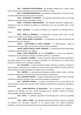 15
XXX - ATIVIDADES INSTITUCIONAIS - são atividades voltadas para o aspecto social,
cultural, artístico e lazer instituídas por iniciativa do Poder Público ou privado;
XXXI - ATIVIDADES RESIDENCIAIS - são atividades correspondentes às formas de morar,
em caráter permanente de pessoas ou grupos de pessoas;
XXXII - ATIVIDADES de SERVIÇOS - são atividades econômicas que têm como função
específica a prestação de serviços de qualquer natureza;
XXXIII - ATIVIDADES URBO-AGRÁRIAS - são atividades econômicas voltadas para a
exploração do solo com finalidade de atender as necessidades, quer seja de matéria prima ou para
subsistência;
XXXIV - BALANÇO - é o avanço da edificação ou de elementos da edificação sôbre os
recuos;
XXXV - BANCA ou BARRACA - é o equipamento de pequeno porte, móvel e de fácil
remoção, para o exercício de atividades comerciais ou de serviços;
XXXVI - BEIRA, BEIRAL OU BEIRADO - é o prolongamento da coberta que sobressai das
paredes externas de uma edificação;
XXXVII - BICICLETÁRIO de CURTA DURAÇÂO - é o estacionamento dotado de
equipamento mínimo para manter uma bicicleta em posição vertical e acorrentada.
XXXVIII - BICICLETÁRIO de LONGA DURAÇÂO - é o estacionamento de bicicleta dotado
de cobertura contra intempéries e com vigilância.
XXXIX - CAIXA CARROÇÁVEL ou de ROLAMENTO - é a faixa da via destinada á
circulação de veículos, excluídos os passeios, os canteiros centrais e o acostamento;
XL - CALÇADA ou PASSEIO - é a parte do logradouro destinada ao trânsito de pedestres e
de bicicletas quando este for dotado de ciclofaixa, segregada e em nível diferente à via, dotada quando
possível de mobiliário urbano, sinalização e vegetação;
XLI - CALÇADÃO - é a parte do logradouro público, destinado ao pedestre e equipado de
forma a impedir o estacionamento e o trânsito de veículos, exceto quando dotado de ciclofaixa, tendo por
propósito oferecer condições adequadas à circulação e lazer da coletividade;
XLII - CAMPING - é o empreendimento destinado à atividade coletiva, turístico - esportiva,
provido dos equipamentos necessários ao exercício da atividade de acampamento;
XLIII - CANTEIRO CENTRAL - é o espaço compreendido entre os bordos internos das pistas
de rolamento, objetivando separá-las física, operacional, psicológica e esteticamente;
XLIV - CANTEIRO LATERAL - é o espaço compreendido entre os bordos externos das
pistas expressas e o bordo interno da pista coletora objetivando separá-las física, operacional, psicológica e
esteticamente;
XLV - CARACTERÍSTICAS da EDIFICAÇÃO - são os elementos que configuram e
distinguem uma edificação, tais como: material empregado, forma e desenho, detalhes de fachadas,
sacadas, balcões, volumetria, saliências e reentrâncias;
XLVI - CASA - é a edificação organizada e dimensionada para o exercício de atividade
uniresidencial;
XLVII - CASA em SÉRIE - são edificações destinadas à atividade residencial, construidas
em sequência, sem interrupção, constituindo no seu aspecto externo, uma unidade arquitetônica
homogênea, cada uma das quais dispondo de acessos exclusivos para o logradouro público ou particular;
 