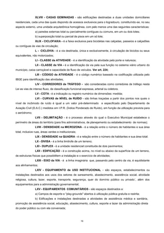 16
XLVIII - CASAS GEMINADAS - são edificações destinadas a duas unidades domiciliares
residenciais, cada uma das quais dispondo de acessos exclusivos para o logradouro, constituíndo-se, no seu
aspecto externo, uma unidade arquitetônica homogênea, com pelo menos uma das seguintes características:
a) paredes externas total ou parcialmente contíguas ou comuns, em um ou dois lotes;
b) superposição total ou parcial de pisos em um só lote;
XLIX - CICLOFAIXA - é a faixa exclusiva para bicicletas nas calçadas, passeios e calçadões
ou contíguas às vias de circulação;
L - CICLOVIA - é a via destinada, única e exclusivamente, à circulação de biciclos ou seus
equivalentes, não motorizados;
LI - CLASSE da ATIVIDADE - é a identificação da atividade pelo porte e natureza;
LII - CLASSE da VIA - é a identificação da via pela sua função no sistema viário urbano do
município, caixa carroçável e capacidade de fluxo de veículos. Ver art. 224;
LIII - CÓDIGO da ATIVIDADE - é o código numérico baseado na codificação utilizada pelo
IBGE para identificação das atividades;
LIV - CORREDORES de TRÁFEGO - são consideradas como corredores de tráfego nesta
Lei as vias de intenso fluxo, de classificação funcional expressa, arterial ou coletora.
LV - COTA - é a indicação ou registro numérico de dimensões: medida;
LVI - CURVAS de NÍVEL de RUÍDO - são linhas traçadas a partir dos pontos nos quais o
nível de incômodo de ruído é igual a um valor pré-determinado e especificado pelo Departamento de
Aviação Civil (D.A.C.) medidos em I.P.R. (Índice Ponderado de Ruído), em função da utilização prevista para
o aeródromo;
LVII - DELIMITAÇÃO - é o processo através do qual o Executivo Municipal estabelece o
perímetro de áreas do território (para fins administrativos, de planejamento ou estabelecimento de normas);
LVIII - DENSIDADE na MICROZONA - é a relação entre o número de habitantes e sua área
total, inclusive ruas, áreas verdes e institucionais;
LIX - DENSIDADE na QUADRA - é a relação entre o número de habitantes e sua área total.
LX - DIVISA - é a linha limitrofe de um terreno;
LXI - DUPLEX - é a unidade residencial constituida de dois pavimentos;
LXII - EDIFICAÇÃO - é a construção acima, no nível ou abaixo da superfície de um terreno,
de estruturas físicas que possibilitem a instalação e o exercício de atividades;
LXIII - EIXO da VIA - é a linha imaginária que, passando pelo centro da via, é equidistante
aos alinhamentos;
LXIV - EQUIPAMENTO de USO INSTITUCIONAL - são espaços, estabelecimentos ou
instalações destinados aos usos dos setores de saneamento, abastecimento, assistência social, atividade
religiosa, cultura, lazer, esporte, transporte, segurança, quer do domínio público ou privado´, além dos
equipamentos para a administração governamental;
LXV - EQUIPAMENTOS COMUNITÁRIOS - são espaços destinados a:
a) Campos de esporte e "play-grounds" abertos à utilização pública gratuíta e restrita;
b) Edificações e instalações destinadas a atividades de assistência médica e sanitária,
promoção de assistência social, educação, abastecimento, cultura, esporte e lazer da administração direta
do poder público ou com ela conveniada;
 