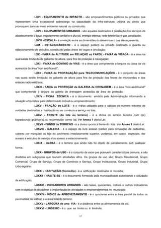17
LXVI - EQUIPAMENTO de IMPACTO - são empreendimentos públicos ou privados que
representem uma excepcional sobrecarga na capacidade da infra-estrutura urbana ou ainda que
provoquem dano ao meio ambiente natural ou construído;
LXVII - EQUIPAMENTOS URBANOS - são aqueles destinados à prestação dos serviços de
abastecimento d'água, esgotamento sanitário e pluvial, energia elétrica, rede telefônica e gás canalizado;
LXVIII - ESCALA - é a relação entre as dimensões do desenho e o que ele representa;
LXIX - ESTACIONAMENTO - é o espaço público ou privado destinado à guarda ou
estacionamento de veículos, constituído pelas áreas de vagas e circulação;
LXX - FAIXA de ALTITUDE em RELAÇÃO ao FAROL - FAIXA de VISADA - é a área na
qual existe limitação de gabarito de altura, para fins de proteção à navegação;
LXXI - FAIXA de DOMÍNIO de VIAS - é a área que compreende a largura ou caixa da via
acrescida da área "non aedificandi";
LXXII - FAIXA de PROPAGAÇÃO para TELECOMUNICAÇÕES - é o conjunto de áreas
nas quais existe limitação de gabarito de altura para fins de proteção dos feixes de microondas e dos
enlaces radio-elétricos;
LXXIII - FAIXA de PROTEÇÃO da GALERIA de DRENAGEM - é a área "non-aedificandi"
que compreende a largura da galeria de drenagem acrescida da área de proteção;
LXXIV - FICHA TÉCNICA - é o documento emitido pela Administração informando a
situação urbanística para determinado imóvel ou empreendimento;
LXXV - FRAÇÃO do LOTE - é o índice utilizado para o cálculo do número máximo de
unidades destinadas a habitação ou ao comércio e serviço no lote;
LXXVI - FRENTE (do lote ou terreno) - é a divisa do terreno lindeira com o(s)
logradouro(s) público(s), ou reconhecido como tal. Ver Anexo 1 desta Lei;
LXXVII - FUNDO de TERRENO - é a divisa oposta à frente do lote. Ver Anexo 1 desta Lei;
LXXVIII - GALERIA - é o espaço de livre acesso público para circulação de pedestres,
coberto por marquise ou laje do pavimento imediatamente superior, podendo, em casos especiais, dar
acesso a veículos de serviço e/ou acesso a estacionamento;
LXXIX - GLEBA - é o terreno que ainda não foi objeto de parcelamento, sob qualquer
forma;
LXXX - GRUPOS de USO - é o conjunto de usos que possuem características comuns, e são
divididos em subgrupos que reunem atividades afins. Os grupos de uso são: Grupo Residencial, Grupo
Comercial, Grupo de Serviço, Grupo de Comércio e Serviço, Grupo Institucional, Grupo Industrial, Grupo
Urbo-Agrário;
LXXXI - HABITAÇÃO (Domicílio) - é a edificação destinada á moradia;
LXXXII - HABITE-SE - é o documento fornecido pela municipalidade autorizando a utilização
da edificação;
LXXXIII - INDICADORES URBANOS - são taxas, quocientes, índices e outros indicadores
com o objetivo de disciplinar a implantação de atividades e empreendimentos no município;
LXXXIV - ÍNDICE de APROVEITAMENTO - é o quociente entre a área parcial de todos os
pavimentos do edifício e a área total do terreno;
LXXXV - LARGURA de uma VIA - é a distância entre os alinhamentos da via;
LXXXVI - LINDEIRO - é o que se limita ou é limitrofe;
 