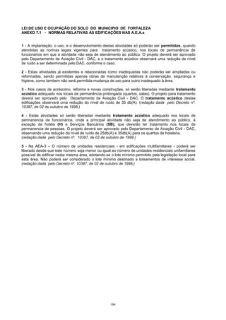 184
LEI DE USO E OCUPAÇÃO DO SOLO DO MUNICIPIO DE FORTALEZA
ANEXO 7.1 - NORMAS RELATIVAS ÀS EDIFICAÇÕES NAS A.E.A.s
1 - A implantação, o uso, e o desenvolvimento destas atividades só poderão ser permitidos, quando
atendidas as normas legais vigentes para tratamento acústico, nos locais de permanência de
funcionários em que a atividade não seja de atendimento ao público. O projeto deverá ser aprovado
pelo Departamento de Aviação Civil - DAC, e o tratamento acústico observará uma redução de nível
de ruído a ser determinada pelo DAC, conforme o caso.
2 - Estas atividades já existentes e relacionadas como inadequadas não poderão ser ampliadas ou
reformadas, sendo permitidas apenas obras de manutenção relativas à conservação, segurança e
higiene, como tambem não será permitida mudança de uso para outro inadequado à área.
3 - Nos casos de acréscimo, reforma e novas construções, só serão liberadas mediante tratamento
acústico adequado nos locais de permanência prolongada (quartos, salas). O projeto para tratamento
deverá ser aprovado pelo Departamento de Aviação Civil - DAC. O tratamento acústico destas
edificações observará uma redução do nível de ruído de 35 db(A). (redação dada pelo Decreto nº.
10387, de 02 de outubro de 1998.)
4 - Estas atividades só serão liberadas mediante tratamento acústico adequado nos locais de
permanencia de funcionários, onde a principal atividade não seja de atendimento ao público, à
exceção de hotéis (H) e Serviços Bancários (SB), que deverão ter tratamento nos locais de
permanencia de pessoas. O projeto deverá ser aprovado pelo Departamento de Aviação Civil - DAC,
observando uma redução do nível de ruído de 25db(A) e 35db(A) para os quartos de hotelaria.
(redação dada pelo Decreto nº. 10387, de 02 de outubro de 1998.)
5 - Na AEA-3 – O número de unidades residenciais - em edificações multifamiliares - poderá ser
liberado desde que este número seja menor ou igual ao número de unidades residenciais unifamiliares
possível de edificar nesta mesma área, adotando-se o lote mínimo permitido pela legislação local para
esta área. Não poderá ser considerado o lote mínimo destinado a loteamentos de interesse social.
(redação dada pelo Decreto nº. 10387, de 02 de outubro de 1998.)
 