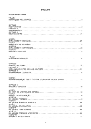 1
SUMÁRIO
MENSAGEM A CAMARA
TÍTULO I
DISPOSIÇÕES PRELIMINARES . . . . . . . . . . . . . . . . . . . . . . . . . . . . . . . . . . . . . . . . . . . . . . . . . . . . . . . . .12
CAPÍTULO I
DOS OBJETIVOS . . . . . . . . . . . . . . . . . . . . . . . . . . . . . . . . . . . . . . . . . . . . . . . . . . . . . . . . . . . . . . . . . . . .12
CAPÍTULO II
DAS DEFINIÇÕES . . . . . . . . . . . . . . . .. . . . . . . . . . . . . . . . . . . . . . . . . . . . . . . . . . . . . . .. . . . . . . . . . . . . . .12
CAPÍTULO III
DO ZONEAMENTO . . . . . . . . . . . . . . . . . . . . . . . . . . . . . . . . . . . . . . . . . . . . . . . . . . . . . . .. . . . . . .. . . ..21
SEÇÃO I
DA MACROZONA URBANIZADA . . . . . . . . . . . . . .. . . . . . . .. . . . . . . . . . . . . . . . . . . . . ...... . . . . . . . . . . . 21
SEÇÃO II
DA MACROZONA ADENSÁVEL . . . . . . . . . . . . . . . . . . . . . . . . . . . . . . . . . . . . . . . . . . . . . . . . .. . . . 22
SEÇÃO III
DA MACROZONA DE TRANSIÇÃO . . . . . . . . . . . . . . . . . . . . . . . . . . . .. . . . . . . . . . . . . . . . . . . . . . . . . . . .22
SEÇÃO IV
DAS ZONAS ESPECIAIS . . . . . . . . . . . . . . . . . . . . . . . . . . . .. . . . . . . . . . . . . . . . . . . . . . . . . . . . . . . . . . . .22
TÍTULO II
DO USO E DA OCUPAÇÃO . . . . . . . . . . . . . . . . . . . . . . . . . . . . . . . . . . . . . . . . . . . . . . . . . . . . . . . . . . . . .24
CAPÍTULO I
DISPOSIÇÕES GERAIS . . . . . . . . . . . . . . . . . . . . . . . . . . . . . . . . . . . . . . . . . . . . . . . . . . . . . . . . . . . 24
CAPÍTULO II
DOS CONDICIONANTES DO USO E OCUPAÇÃO . . . . . . . . . . . . . . . . . .. . . . . . . . . . . . . . . . . . .. . . . . . . 31
CAPÍTULO III
DAS NORMAS DE OCUPAÇÃO . . . . . . . . . . . . . . . . . . . . . . . . . . . . . . . . . . . . . . . . . . . . . . . . . . . .. . . . . . 34
SEÇÃO I
DA TRANSFORMAÇÃO DAS CLASSES DE ATIVIDADES E GRUPOS DE USO . . .. . . . . . . . . . . . . .. . . .37
CAPÍTULO IV
DAS ZONAS ESPECIAIS . . . . . . . . . . . . . . . . . . . . . . . . . . . . . . . . . . . . . . . . . . . . . . . . . . . . . . . . . . . . . . . 38
SEÇÃO I
DA ÁREA DE URBANIZAÇÃO ESPECIAL . . . . . . . . . . . . . . . . . . . . . . . . . . . . . . . . . . . . . . . . . .. . . 38
SEÇÃO II
DA ÁREA DE PRESERVAÇÃO . . . . . . . . . . . . . . . . . . . . . . . . . . . . . . . . . . . . . . . . . . . . . . . . . . . . 38
SEÇÃO III
DA ÁREA DE PROTEÇÃO . . . . . . . . . . . . . . . . . . . . . . . . . . . . . . . . . . . . . . . . . . . . . . . . . . . . . . . . . . . .40
SEÇÃO IV
DA ÁREA DE INTERESSE AMBIENTAL . . . . . . . . . . . . . . . . . . . . . . . . . . . . . . . .. .. . . . . . . . . . . . . . . . . 41
SEÇÃO V
DA ÁREA DA ORLA MARÍTIMA . . . . . . . . . . . . . . . . . . . . .. . . . . . . . . . . . . . . . . . . . . . . . . . . . . . . . . . . . 42
SEÇÃO VI
DA ÁREA DA FAIXA DE PRAIA . . . . . . . . . . . . . . . . . . . . . . . . . . . .. . . . .. . . . . . . . . . . . . . . . . . . . . . . . .44
SEÇÃO VII
DA ÁREA DE INTERESSE URBANÍSTICO . . . . . . . . . . . . . . . . . . . . . . . . . . . . . . . . . . . . . .. . . . . . . . . . 46
SEÇÃO VIII
DAS ÁREAS INSTITUCIONAIS . . . . . . . . . . . . . . . . . . . . . . . . .. .. . . . . . . . . . . . . . . . . . . . . . . . . . . . . . . 51
 