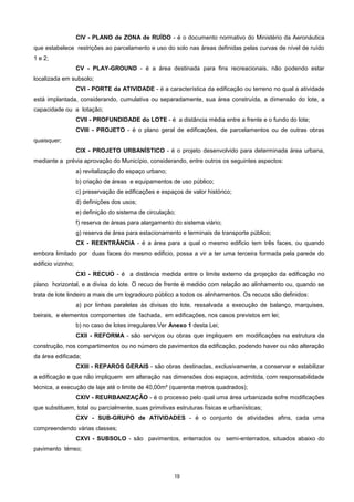 19
CIV - PLANO de ZONA de RUÍDO - é o documento normativo do Ministério da Aeronáutica
que estabelece restrições ao parcelamento e uso do solo nas áreas definidas pelas curvas de nível de ruído
1 e 2;
CV - PLAY-GROUND - é a área destinada para fins recreacionais, não podendo estar
localizada em subsolo;
CVI - PORTE da ATIVIDADE - é a característica da edificação ou terreno no qual a atividade
está implantada, considerando, cumulativa ou separadamente, sua área construída, a dimensão do lote, a
capacidade ou a lotação;
CVII - PROFUNDIDADE do LOTE - é a distância média entre a frente e o fundo do lote;
CVIII - PROJETO - é o plano geral de edificações, de parcelamentos ou de outras obras
quaisquer;
CIX - PROJETO URBANÍSTICO - é o projeto desenvolvido para determinada área urbana,
mediante a prévia aprovação do Município, considerando, entre outros os seguintes aspectos:
a) revitalização do espaço urbano;
b) criação de áreas e equipamentos de uso público;
c) preservação de edificações e espaços de valor histórico;
d) definições dos usos;
e) definição do sistema de circulação;
f) reserva de áreas para alargamento do sistema viário;
g) reserva de área para estacionamento e terminais de transporte público;
CX - REENTRÂNCIA - é a área para a qual o mesmo edificio tem três faces, ou quando
embora limitado por duas faces do mesmo edificio, possa a vir a ter uma terceira formada pela parede do
edificio vizinho;
CXI - RECUO - é a distância medida entre o limite externo da projeção da edificação no
plano horizontal, e a divisa do lote. O recuo de frente é medido com relação ao alinhamento ou, quando se
trata de lote lindeiro a mais de um logradouro público a todos os alinhamentos. Os recuos são definidos:
a) por linhas paralelas às divisas do lote, ressalvada a execução de balanço, marquises,
beirais, e elementos componentes de fachada, em edificações, nos casos previstos em lei;
b) no caso de lotes irregulares.Ver Anexo 1 desta Lei;
CXII - REFORMA - são serviços ou obras que impliquem em modificações na estrutura da
construção, nos compartimentos ou no número de pavimentos da edificação, podendo haver ou não alteração
da área edificada;
CXIII - REPAROS GERAIS - são obras destinadas, exclusivamente, a conservar e estabilizar
a edificação e que não impliquem em alteração nas dimensões dos espaços, admitida, com responsabilidade
técnica, a execução de laje até o limite de 40,00m² (quarenta metros quadrados);
CXIV - REURBANIZAÇÃO - é o processo pelo qual uma área urbanizada sofre modificações
que substituem, total ou parcialmente, suas primitivas estruturas físicas e urbanísticas;
CXV - SUB-GRUPO de ATIVIDADES - é o conjunto de atividades afins, cada uma
compreendendo várias classes;
CXVI - SUBSOLO - são pavimentos, enterrados ou semi-enterrados, situados abaixo do
pavimento térreo;
 
