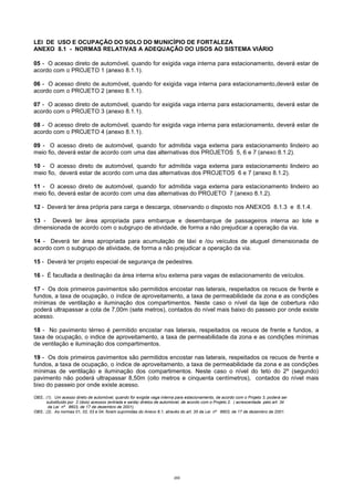 200
LEI DE USO E OCUPAÇÃO DO SOLO DO MUNICÍPIO DE FORTALEZA
ANEXO 8.1 - NORMAS RELATIVAS A ADEQUAÇÃO DO USOS AO SISTEMA VIÁRIO
05 - O acesso direto de automóvel, quando for exigida vaga interna para estacionamento, deverá estar de
acordo com o PROJETO 1 (anexo 8.1.1).
06 - O acesso direto de automóvel, quando for exigida vaga interna para estacionamento,deverá estar de
acordo com o PROJETO 2 (anexo 8.1.1).
07 - O acesso direto de automóvel, quando for exigida vaga interna para estacionamento, deverá estar de
acordo com o PROJETO 3 (anexo 8.1.1).
08 - O acesso direto de automóvel, quando for exigida vaga interna para estacionamento, deverá estar de
acordo com o PROJETO 4 (anexo 8.1.1).
09 - O acesso direto de automóvel, quando for admitida vaga externa para estacionamento lindeiro ao
meio fio, deverá estar de acordo com uma das alternativas dos PROJETOS 5, 6 e 7 (anexo 8.1.2).
10 - O acesso direto de automóvel, quando for admitida vaga externa para estacionamento lindeiro ao
meio fio, deverá estar de acordo com uma das alternativas dos PROJETOS 6 e 7 (anexo 8.1.2).
11 - O acesso direto de automóvel, quando for admitida vaga externa para estacionamento lindeiro ao
meio fio, deverá estar de acordo com uma das alternativas do PROJETO 7 (anexo 8.1.2).
12 - Deverá ter área própria para carga e descarga, observando o disposto nos ANEXOS 8.1.3 e 8.1.4.
13 - Deverá ter área apropriada para embarque e desembarque de passageiros interna ao lote e
dimensionada de acordo com o subgrupo de atividade, de forma a não prejudicar a operação da via.
14 - Deverá ter área apropriada para acumulação de táxi e /ou veículos de aluguel dimensionada de
acordo com o subgrupo de atividade, de forma a não prejudicar a operação da via.
15 - Deverá ter projeto especial de segurança de pedestres.
16 - É facultada a destinação da área interna e/ou externa para vagas de estacionamento de veículos.
17 - Os dois primeiros pavimentos são permitidos encostar nas laterais, respeitados os recuos de frente e
fundos, a taxa de ocupação, o índice de aproveitamento, a taxa de permeabilidade da zona e as condições
mínimas de ventilação e iluminação dos compartimentos. Neste caso o nível da laje de cobertura não
poderá ultrapassar a cota de 7,00m (sete metros), contados do nível mais baixo do passeio por onde existe
acesso.
18 - No pavimento térreo é permitido encostar nas laterais, respeitados os recuos de frente e fundos, a
taxa de ocupação, o indice de aproveitamento, a taxa de permeabilidade da zona e as condições mínimas
de ventilação e iluminação dos compartimentos.
19 - Os dois primeiros pavimentos são permitidos encostar nas laterais, respeitados os recuos de frente e
fundos, a taxa de ocupação, o índice de aproveitamento, a taxa de permeabilidade da zona e as condições
mínimas de ventilação e iluminação dos compartimentos. Neste caso o nível do teto do 2º (segundo)
pavimento não poderá ultrapassar 8,50m (oito metros e cinquenta centímetros), contados do nível mais
bixo do passeio por onde existe acesso.
OBS.: (1). Um acesso direto de automóvel, quando for exigida vaga interna para estacionamento, de acordo com o Projeto 3, poderá ser
substituido por 2 (dois) acessos (entrada e saída) diretos de automóvel, de acordo com o Projeto 2. ( acrescentada pelo art. 34
da Lei nº 8603, de 17 de dezembro de 2001).
OBS.: (2). As normas 01, 02, 03 e 04, foram suprimidas do Anexo 8.1, através do art. 35 da Lei nº 8603, de 17 de dezembro de 2001.
 