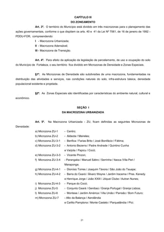 21
CAPÍTULO III
DO ZONEAMENTO
Art. 3º. O território do Município está dividido em três macrozonas para o planejamento das
ações governamentais, conforme o que dispõem os arts. 40 e 41 da Lei Nº 7061, de 16 de janeiro de 1992 -
PDDU-FOR, compreendendo:
I - Macrozona Urbanizada;
II - Macrozona Adensável;
III - Macrozona de Transição.
Art. 4º. Para efeito da aplicação da legislação de parcelamento, de uso e ocupação do solo
do Município de Fortaleza, o seu território fica dividido em Microzonas de Densidade e Zonas Especiais.
§1º. As Microzonas de Densidade são subdivisões de uma macrozona, fundamentadas na
distribuição das atividades e serviços, nas condições naturais do solo, infra-estrutura básica, densidade
populacional existente e projetada.
§2º. As Zonas Especiais são identificadas por características do ambiente natural, cultural e
econômico.
SEÇÃO I
DA MACROZONA URBANIZADA
Art. 5º. Na Macrozona Urbanizada - ZU, ficam definidas as seguintes Microzonas de
Densidade:
a) Microzona ZU-1 - Centro;
b) Microzona ZU-2 - Aldeota / Meireles;
c) Microzona ZU-3-1 - Benfica / Farias Brito / José Bonifácio / Fátima;
d) Microzona ZU-3-2 - Antonio Bezerra / Padre Andrade / Quintino Cunha
e Varjota / Papicu / Cocó;
e) Microzona ZU-3-3 - Vicente Pinzon;
f) Microzona ZU-3-4 - Parangaba / Manuel Sátiro / Serrinha / Itaoca /Vila Peri /
Maraponga;
g) Microzona ZU-4-1 - Dionísio Torres / Joaquim Távora / São João do Tauape;
h) Microzona ZU-4-2 - Barra do Ceará / Álvaro Weyne / Jardim Iracema / Pres. Kenedy
e Henrique Jorge / João XXIII / Jóquei Clube / Autran Nunes;
i) Microzona ZU-4-3 - Parque do Cocó;
j) Microzona ZU-5 - Conjunto Ceará / Genibaú / Granja Portugal / Granja Lisboa;
l) Microzona ZU-6 - Montese / Jardim América / Vila União / Parreão / Bom Futuro;
m) Microzona ZU-7 - Alto da Balança / Aerolândia
e Carlito Pamplona / Monte Castelo / Parquelândia / Pici.
 