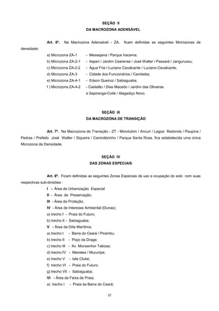 22
SEÇÃO II
DA MACROZONA ADENSÁVEL
Art. 6º. Na Macrozona Adensável - ZA, ficam definidas as seguintes Microzonas de
densidade:
a) Microzona ZA-1 - Messejana / Parque Iracema;
b) Microzona ZA-2-1 - Itaperi / Jardim Cearense / José Walter / Passaré / Jangurussu;
c) Microzona ZA-2-2 - Água Fria / Luciano Cavalcante / Luciano Cavalcante;
d) Microzona ZA-3 - Cidade dos Funcionários / Cambeba;
e) Microzona ZA-4-1 - Edson Queiroz / Sabiaguaba;
f ) Microzona ZA-4-2 - Castelão / Dias Macedo / Jardim das Oliveiras
e Sapiranga-Coité / Alagadiço Novo.
SEÇÃO III
DA MACROZONA DE TRANSIÇÃO
Art. 7º. Na Macrozona de Transição - ZT - Mondubim / Ancuri / Lagoa Redonda / Paupina /
Pedras / Prefeito José Walter / Siqueira / Canindézinho / Parque Santa Rosa, fica estabelecida uma única
Microzona de Densidade.
SEÇÃO IV
DAS ZONAS ESPECIAIS
Art. 8º. Ficam definidas as seguintes Zonas Especiais de uso e ocupação do solo com suas
respectivas sub-divisões :
I - Área de Urbanização Especial
II - Área de Preservação;
III - Área de Proteção;
IV - Área de Interesse Ambiental (Dunas);
a) trecho I - Praia do Futuro;
b) trecho II - Sabiaguaba;
V - Área da Orla Marítima;
a) trecho I - Barra do Ceará / Pirambu;
b) trecho II - Poço da Draga;
c) trecho III - Av. Monsenhor Tabosa;
d) trecho IV - Meireles / Mucuripe;
e) trecho V - Iate Clube;
f) trecho VI - Praia do Futuro;
g) trecho VII - Sabiaguaba;
VI - Área da Faixa de Praia;
a) trecho I - Praia da Barra do Ceará;
 