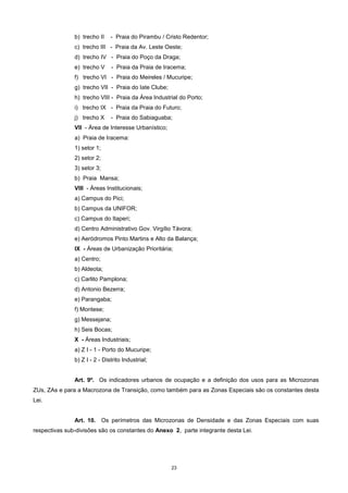 23
b) trecho II - Praia do Pirambu / Cristo Redentor;
c) trecho III - Praia da Av. Leste Oeste;
d) trecho IV - Praia do Poço da Draga;
e) trecho V - Praia da Praia de Iracema;
f) trecho VI - Praia do Meireles / Mucuripe;
g) trecho VII - Praia do Iate Clube;
h) trecho VIII - Praia da Área Industrial do Porto;
i) trecho IX - Praia da Praia do Futuro;
j) trecho X - Praia do Sabiaguaba;
VII - Área de Interesse Urbanístico;
a) Praia de Iracema:
1) setor 1;
2) setor 2;
3) setor 3;
b) Praia Mansa;
VIII - Áreas Institucionais;
a) Campus do Pici;
b) Campus da UNIFOR;
c) Campus do Itaperi;
d) Centro Administrativo Gov. Virgílio Távora;
e) Aeródromos Pinto Martins e Alto da Balança;
IX - Áreas de Urbanização Prioritária;
a) Centro;
b) Aldeota;
c) Carlito Pamplona;
d) Antonio Bezerra;
e) Parangaba;
f) Montese;
g) Messejana;
h) Seis Bocas;
X - Áreas Industriais;
a) Z I - 1 - Porto do Mucuripe;
b) Z I - 2 - Distrito Industrial;
Art. 9º. Os indicadores urbanos de ocupação e a definição dos usos para as Microzonas
ZUs, ZAs e para a Macrozona de Transição, como também para as Zonas Especiais são os constantes desta
Lei.
Art. 10. Os perímetros das Microzonas de Densidade e das Zonas Especiais com suas
respectivas sub-divisões são os constantes do Anexo 2, parte integrante desta Lei.
 