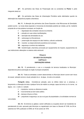 24
§1º. Os perímetros das Áreas de Preservação são os constantes da Planta 1, parte
integrante desta Lei.
§2º. Os perímetros das Áreas de Urbanização Prioritária serão delimitados quando da
elaboração dos respectivos projetos urbanísticos.
Art. 11. A alteração dos perímetros das Zonas Especiais e das Microzonas de Densidade,
poderá ocorrer, ou novas áreas especiais e microzonas de densidade poderão ser criadas, por lei, mediante
proposta de um dos poderes municipais, em função da:
I - degradação das condições naturais do ambiente;
II - poluição em suas várias manifestações;
III - saturação das densidades de uso;
IV - sobrecarga na infra-estrutura;
V - preservação dos espaços de valor histórico, cultural e ambiental;
VI - incentivo ao desenvolvimento econômico do município;
VII - segurança e conforto dos habitantes;
VIII - transformação urbanística provocada por equipamentos de impacto, equipamentos de
uso institucional e alterações no sistema viário estrutural.
TÍTULO II
DO USO E DA OCUPAÇÃO
CAPÍTULO I
DISPOSIÇÕES GERAIS
Art. 12. O parcelamento, o uso e a ocupação de terrenos localizados no Município
dependerá de prévia autorização do órgão municipal competente.
Art. 13. Todas as atividades a serem desenvolvidas no Município devem ocorrer sem riscos
de causar poluição sonora e visual, poluição do ar, da água, do solo e do subsolo.
Parágrafo único. Considera-se poluição, para os efeitos desta Lei, a presença, o
lançamento e a liberação de toda e qualquer forma de matéria ou energia, capaz de tornar ou vir a tornar, as
águas, o ar, o solo e o subsolo:
I - impróprios, nocivos ou ofensivos à saúde;
II - inconvenientes ao bem estar público;
III - danosos à fauna e à flora;
IV - prejudiciais à segurança, ao uso e ao gozo da propriedade e, às atividades normais da
comunidade.
Art. 14. Os terrenos ou glebas a serem edificados ou ocupados devem ser resultantes de
parcelamento do solo, aprovado pelo Município ou regularizado com base no Decreto Nº 5185, de 28 de
setembro de 1978, publicado no DOM, de 16 de outubro de 1978.
 