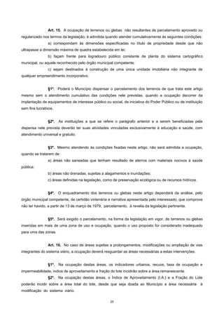 25
Art. 15. A ocupação de terrenos ou glebas não resultantes de parcelamento aprovado ou
regularizado nos termos da legislação, é admitida quando atender cumulativamente às seguintes condições:
a) correspondam às dimensões especificadas no título de propriedade desde que não
ultrapasse a dimensão máxima de quadra estabelecida em lei;
b) façam frente para logradouro público constante de planta do sistema cartográfico
municipal, ou aquele reconhecido pelo órgão municipal competente;
c) sejam destinados à construção de uma única unidade imobiliária não integrante de
qualquer empreendimento incorporativo.
§1º. Poderá o Município dispensar o parcelamento dos terrenos de que trata este artigo
mesmo sem o atendimento cumulativo das condições nele previstas, quando a ocupação decorrer da
implantação de equipamentos de interesse público ou social, de iniciativa do Poder Público ou de instituição
sem fins lucrativos.
§2º. As instituições a que se refere o parágrafo anterior e a serem beneficiadas pela
dispensa nele prevista deverão ter suas atividades vinculadas exclusivamente à educação e saúde, com
atendimento universal e gratuito.
§3º. Mesmo atendendo às condições fixadas neste artigo, não será admitida a ocupação,
quando se tratarem de:
a) áreas não saneadas que tenham resultado de aterros com materiais nocivos à saúde
pública;
b) áreas não drenadas, sujeitas a alagamentos e inundações;
c) áreas definidas na legislação, como de preservação ecológica ou de recursos hídricos.
§4º. O enquadramento dos terrenos ou glebas neste artigo dependerá da análise, pelo
órgão municipal competente, de certidão vintenária e narrativa apresentada pelo interessado, que comprove
não ter havido, a partir de 13 de março de 1979, parcelamento, à revelia da legislação pertinente.
§5º. Será exigido o parcelamento, na forma da legislação em vigor, de terrenos ou glebas
inseridas em mais de uma zona de uso e ocupação, quando o uso proposto for considerado inadequado
para uma das zonas.
Art. 16. No caso de áreas sujeitas a prolongamentos, modificações ou ampliação de vias
integrantes do sistema viário, a ocupação deverá resguardar as áreas necessárias a estas intervenções.
§1º. Na ocupação destas áreas, os indicadores urbanos, recuos, taxa de ocupação e
impermeabilidade, indice de aproveitamento e fração do lote incidirão sobre a área remanescente.
§2º. Na ocupação destas áreas, o Índice de Aproveitamento (I.A.) e a Fração do Lote
poderão incidir sobre a área total do lote, desde que seja doada ao Município a área necessária à
modificação do sistema viário.
 