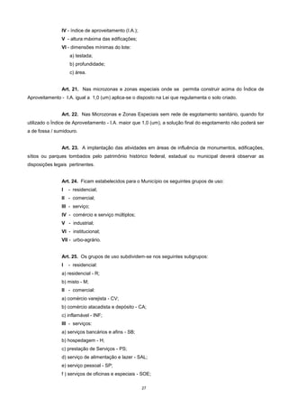 27
IV - índice de aproveitamento (I.A.);
V - altura máxima das edificações;
VI - dimensões mínimas do lote:
a) testada;
b) profundidade;
c) área.
Art. 21. Nas microzonas e zonas especiais onde se permita construir acima do Índice de
Aproveitamento - I.A. igual a 1,0 (um) aplica-se o disposto na Lei que regulamenta o solo criado.
Art. 22. Nas Microzonas e Zonas Especiais sem rede de esgotamento sanitário, quando for
utilizado o Índice de Aproveitamento - I.A. maior que 1,0 (um), a solução final do esgotamento não poderá ser
a de fossa / sumidouro.
Art. 23. A implantação das atividades em áreas de influência de monumentos, edificações,
sítios ou parques tombados pelo patrimônio histórico federal, estadual ou municipal deverá observar as
disposições legais pertinentes.
Art. 24. Ficam estabelecidos para o Município os seguintes grupos de uso:
I - residencial;
II - comercial;
III - serviço;
IV - comércio e serviço múltiplos;
V - industrial;
VI - institucional;
VII - urbo-agrário.
Art. 25. Os grupos de uso subdividem-se nos seguintes subgrupos:
I - residencial:
a) residencial - R;
b) misto - M;
II - comercial:
a) comércio varejista - CV;
b) comércio atacadista e depósito - CA;
c) inflamável - INF;
III - serviços:
a) serviços bancários e afins - SB;
b) hospedagem - H;
c) prestação de Serviços - PS;
d) serviço de alimentação e lazer - SAL;
e) serviço pessoal - SP;
f ) serviços de oficinas e especiais - SOE;
 