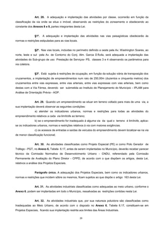 29
Art. 28. A adequação e implantação das atividades por classe, ocorrerão em função da
classificação da via onde se situa o imóvel, observando as restrições do zoneamento e obedecendo ao
constante dos Anexos 8 e 9, partes integrantes desta Lei.
§1º. A adequação e implantação das atividades nas vias paisagísticas obedecerão às
normas e restrições estipuladas para as vias locais.
§2º. Nas vias locais, incluidas no perímetro definido a oeste pela Av. Washington Soares, ao
norte, leste e sul pela Av. de Contorno do Conj. Alm. Garcia D’Ávila, será adequada a implantação das
atividades do Sub-grupo de uso Prestação de Serviços- PS, classes 3 e 4 observando os parâmetros para
via coletora.
§3º. Está sujeita à restrições de ocupação, em função da solução viária de transposição dos
cruzamentos, a implantação de empreendimentos num raio de 250,00m (duzentos e cinquenta metros) dos
cruzamentos entre vias expressas, entre vias arteriais, entre vias expressas com vias arteriais, bem como
destas com a Via Férrea, devendo ser submetida ao Instituto de Planejamento do Município - IPLAM para
Análise de Orientação Prévia - AOP.
Art. 29. Quando um empreendimento se situar em terreno voltado para mais de uma via, a
sua implantação deverá observar as seguintes condições:
a) atender os indicadores urbanos, normas e restrições para todas as atividades do
empreendimento relativos a cada via limítrofe ao terreno;
b) se o empreendimento for inadequado à alguma via da qual o terreno é limítrofe, aplica-
se os indicadores urbanos, normas e restrições relativos à via com maiores exigências.
c) os acessos de entradas e saídas de veículos do empreendimento devem localizar-se na via
de menor classificação funcional;
Art. 30. As atividades classificadas como Projeto Especial (PE) e como Polo Gerador de
Tráfego - PGT, no Anexo 6, Tabela 6.17, antes de serem implantadas no Município, deverão receber parecer
técnico da Comissão Normativa de Desenvolvimento Urbano - CNDU, referendado pela Comissão
Permanente de Avaliação do Plano Diretor - CPPD, de acordo com o que dispõem os artigos, desta Lei,
relativos a análise dos Projetos Especiais.
Parágrafo único. A adequação dos Projetos Especiais, bem como os indicadores urbanos,
normas e restrições que incidem sôbre os mesmos, ficam sujeitos ao que dispõe o artigo 163 desta Lei.
Art. 31. As atividades industriais classificadas como adequadas ao meio urbano, conforme o
Anexo 6, podem ser implantadas em todo o Município, ressalvadas as restrições contidas nesta Lei.
Art. 32. As atividades industriais que, por sua natureza poluidora são classificadas como
Inadequadas ao Meio Urbano, de acordo com o disposto no Anexo 6, Tabela 6.17, constituem-se em
Projetos Especiais, ficando sua implantação restrita aos limites das Áreas Industriais.
 