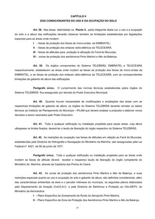 31
CAPÍTULO II
DOS CONDICIONANTES DO USO E DA OCUPAÇÃO DO SOLO
Art. 38. Nas áreas delimitadas na Planta 3, parte integrante desta Lei, o uso e a ocupação
do solo e a altura das edificações deverão observar também as limitações estabelecidas por legislações
especiais para as áreas onde incidem:
I - faixas de proteção dos feixes de micro-ondas da EMBRATEL;
II - faixas de proteção dos enlaces radio-elétricos da TELECEARÁ;
III - faixas de altitudes para proteção à utilização do Farol do Mucuripe;
IV - zonas de proteção dos aeródromos Pinto Martins e Alto da Balança.
Art. 39. Os órgãos componentes do Sistema TELEBRÁS, EMBRATEL e TELECEARÁ
respectivamente, estabelecem as áreas onde incidem as faixas de proteção dos feixes de micro-ondas da
EMBRATEL, e as faixas de proteção dos enlaces rádio-elétricos da TELECEARÁ, com as correspondentes
limitações de gabarito de altura das edificações.
Parágrafo único. O cumprimento das normas técnicas estabelecidas pelos órgãos do
Sistema TELEBRÁS fica assegurado por decreto do Poder Executivo Municipal.
Art. 40. Quando houver necessidade de modificações e ampliações das áreas com as
respectivas limitações de gabarito de altura, os órgãos do Sistema TELEBRÁS deverão remeter os dados
técnicos ao Instituto de Planejamento do Município - IPLAM que deverá analisar a proposta e elaborar novos
decretos a serem assinados pelo Poder Executivo.
Art. 41. Toda e qualquer edificação ou instalação projetada para essas áreas, cuja altura
ultrapasse os limites fixados, deverá ter o laudo de liberação do órgão respectivo do Sistema TELEBRÁS.
Art. 42. As restrições de ocupação nas faixas de altitudes em relação ao Farol do Mucuripe,
estabelecidas pela Diretoria de Hidrografia e Navegação do Ministério da Marinha, são asseguradas pela Lei
Federal nº 6421, de 06 de junho de 1977.
Parágrafo único. Toda e qualquer edificação ou instalação projetada para as áreas onde
incidem as faixas de altitude deverá receber o respectivo laudo de liberação do órgão competente do
Ministério da Marinha, através da Capitania dos Portos do Ceará.
Art. 43. As zonas de proteção dos aeródromos Pinto Martins e Alto da Balança, e suas
restrições especiais quanto ao uso e ocupação do solo e gabarito de altura, são definidos considerando, além
das características ambientais da área e o peculiar interesse do município, os seguintes planos elaborados
pelo Departamento de Aviação Civil-D.A.C. e pela Diretoria de Eletrônica e Proteção ao Vôo-DEPV, do
Ministério da Aeronáutica:
I - Plano Específico de Zoneamento de Ruído do Aeroporto Pinto Martins;
II - Plano Específico de Zona de Proteção dos Aeródromos Pinto Martins e Alto da Balança.
 